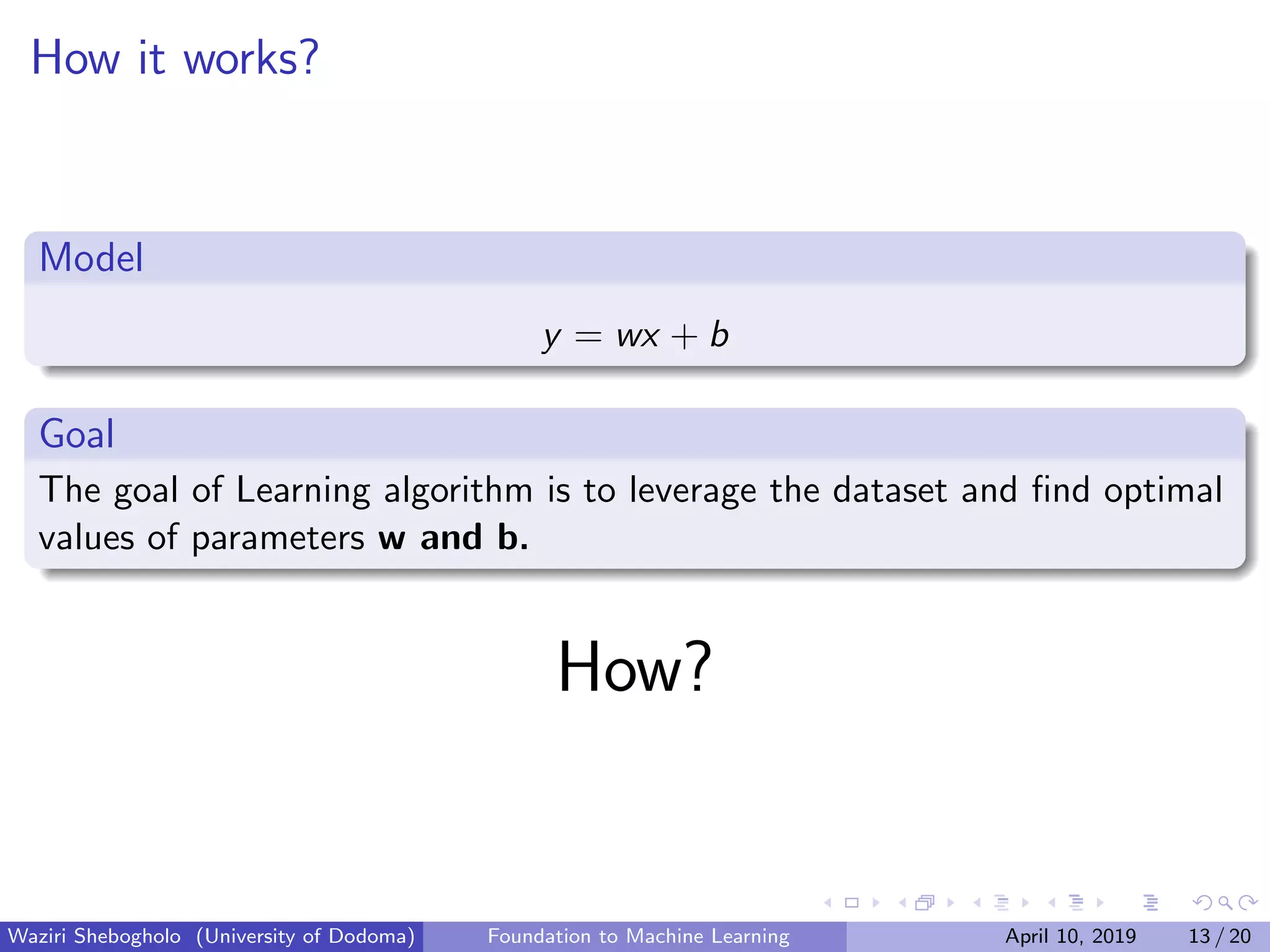 How it works?
Model
y = wx + b
Goal
The goal of Learning algorithm is to leverage the dataset and ﬁnd optimal
values of parameters w and b.
How?
Waziri Shebogholo (University of Dodoma) Foundation to Machine Learning April 10, 2019 13 / 20
 