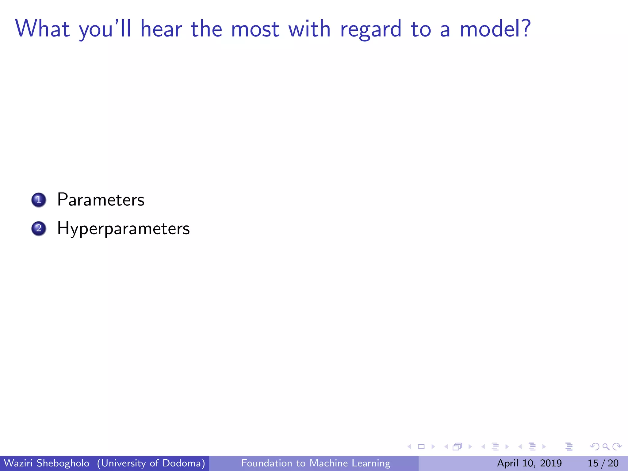 What you’ll hear the most with regard to a model?
1 Parameters
2 Hyperparameters
Waziri Shebogholo (University of Dodoma) Foundation to Machine Learning April 10, 2019 15 / 20
 