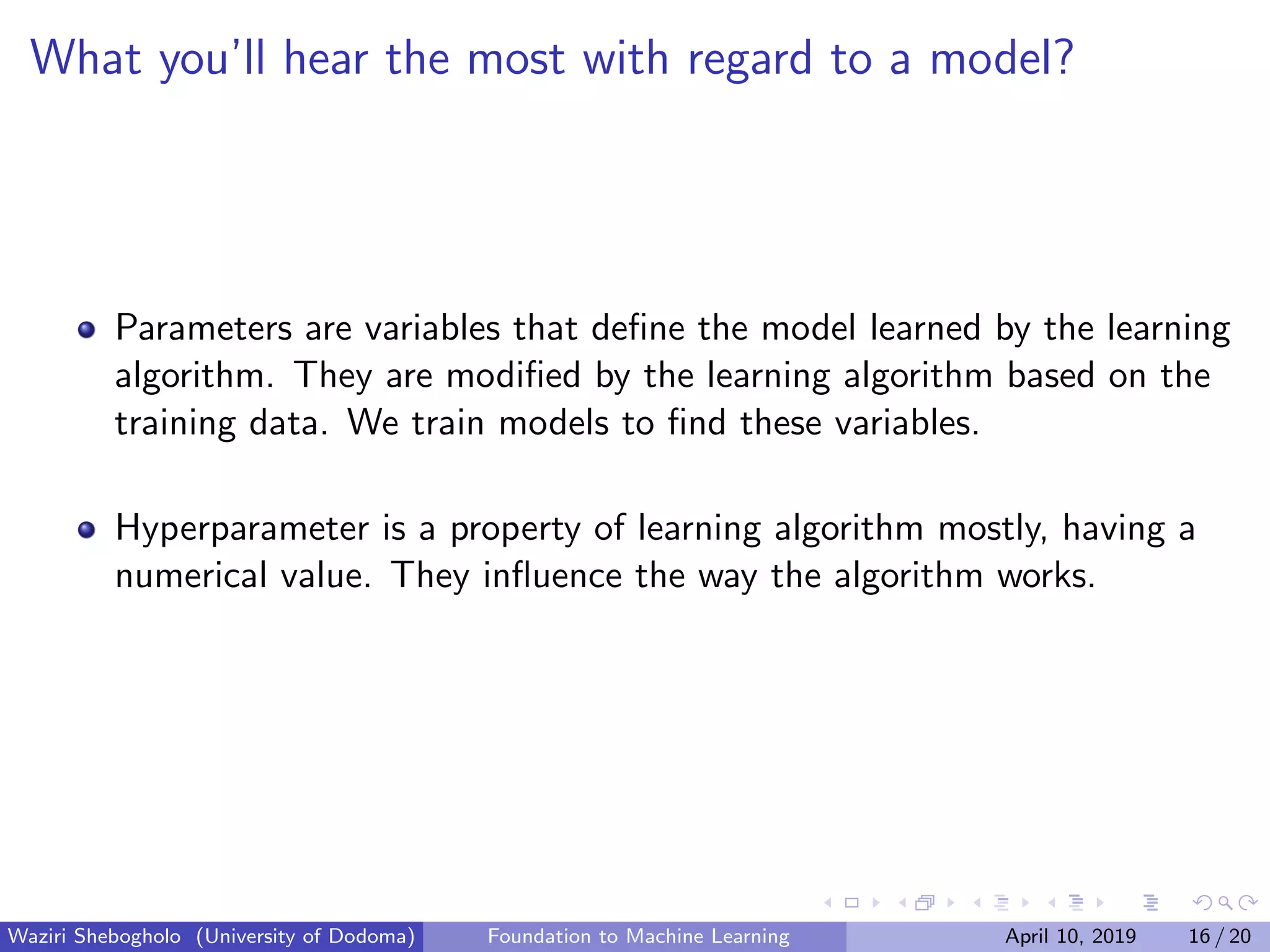 What you’ll hear the most with regard to a model?
Parameters are variables that deﬁne the model learned by the learning
algorithm. They are modiﬁed by the learning algorithm based on the
training data. We train models to ﬁnd these variables.
Hyperparameter is a property of learning algorithm mostly, having a
numerical value. They inﬂuence the way the algorithm works.
Waziri Shebogholo (University of Dodoma) Foundation to Machine Learning April 10, 2019 16 / 20
 