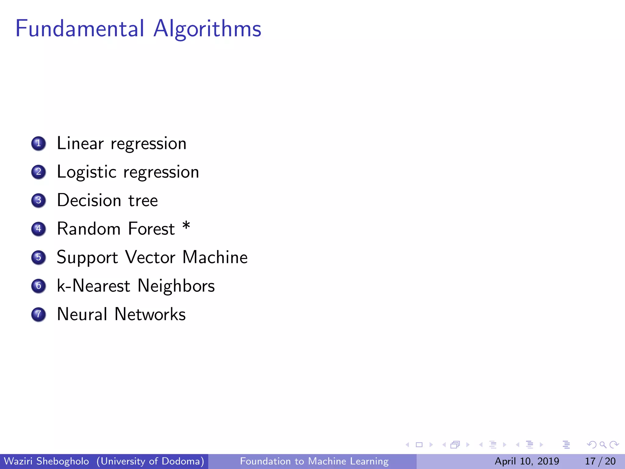 Fundamental Algorithms
1 Linear regression
2 Logistic regression
3 Decision tree
4 Random Forest *
5 Support Vector Machine
6 k-Nearest Neighbors
7 Neural Networks
Waziri Shebogholo (University of Dodoma) Foundation to Machine Learning April 10, 2019 17 / 20
 