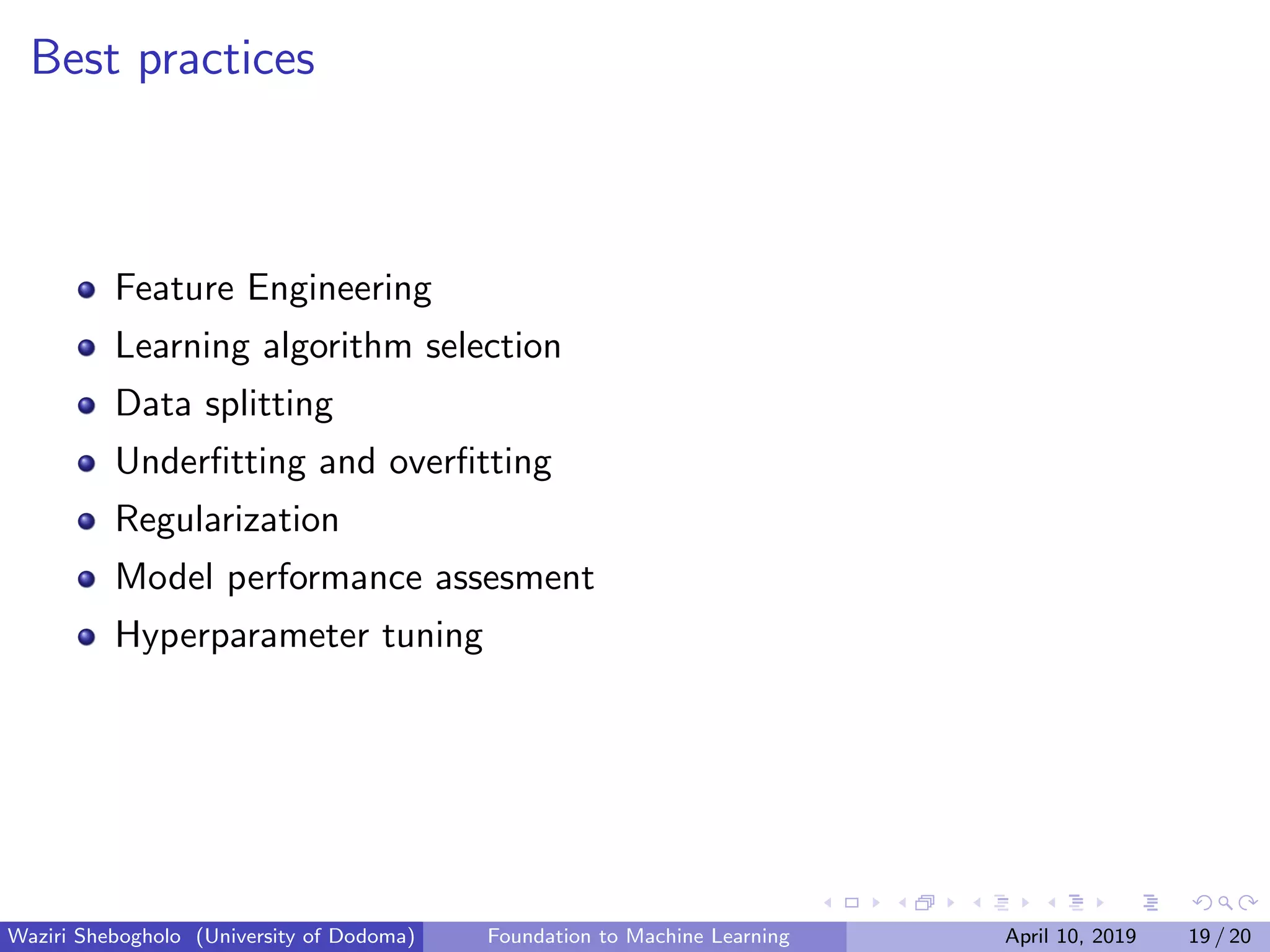Best practices
Feature Engineering
Learning algorithm selection
Data splitting
Underﬁtting and overﬁtting
Regularization
Model performance assesment
Hyperparameter tuning
Waziri Shebogholo (University of Dodoma) Foundation to Machine Learning April 10, 2019 19 / 20
 