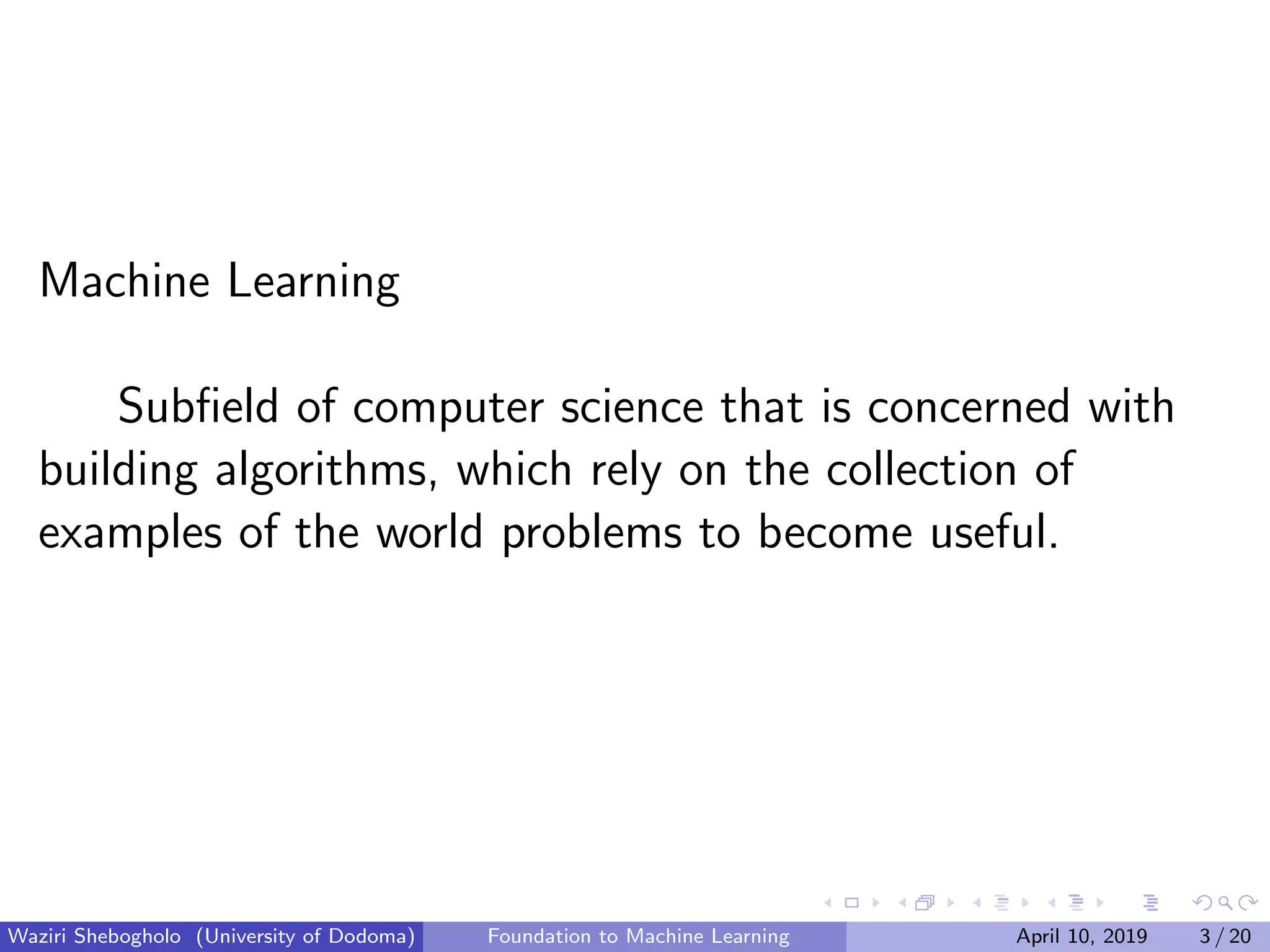Machine Learning
Subﬁeld of computer science that is concerned with
building algorithms, which rely on the collection of
examples of the world problems to become useful.
Waziri Shebogholo (University of Dodoma) Foundation to Machine Learning April 10, 2019 3 / 20
 
