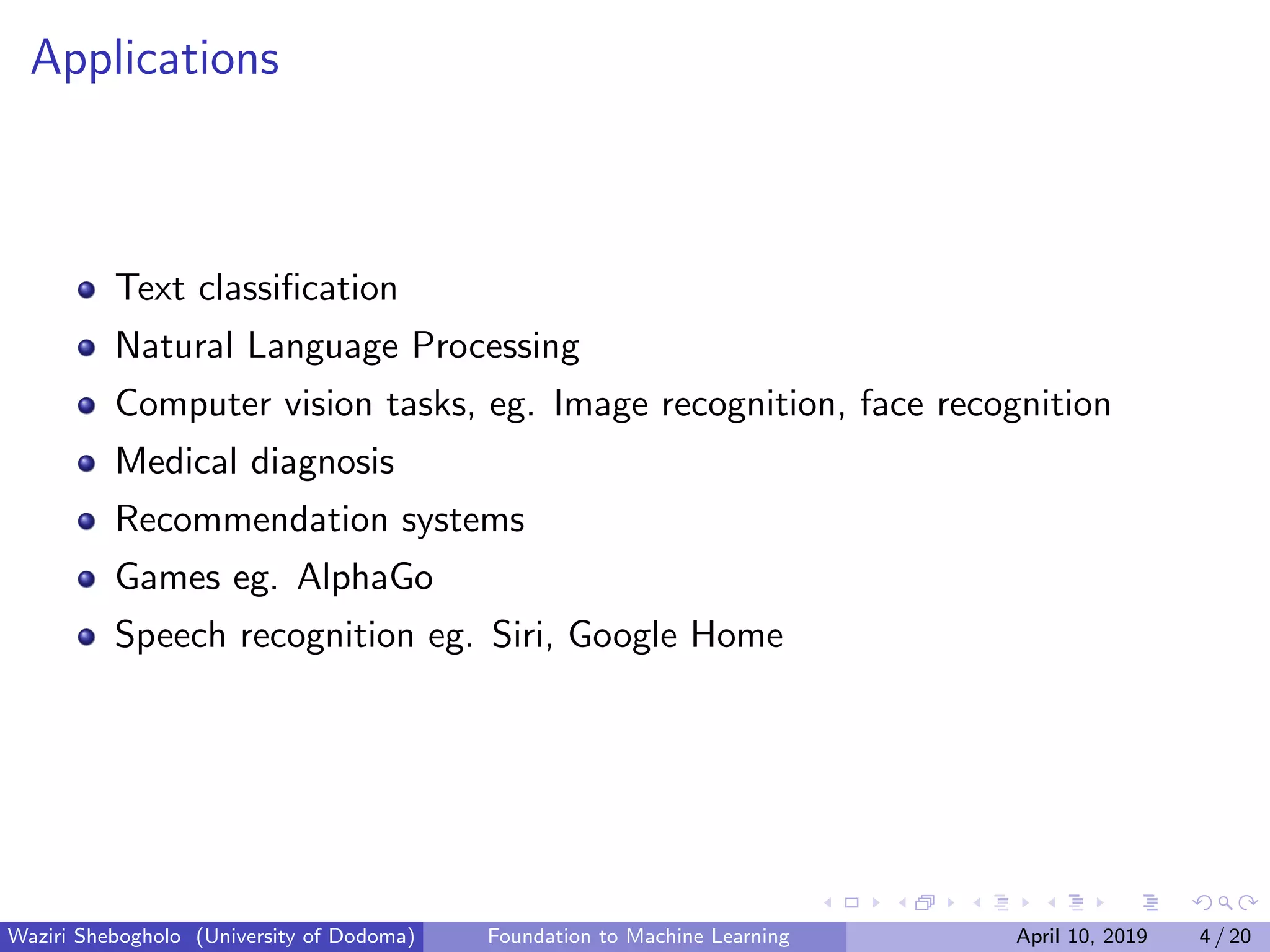 Applications
Text classiﬁcation
Natural Language Processing
Computer vision tasks, eg. Image recognition, face recognition
Medical diagnosis
Recommendation systems
Games eg. AlphaGo
Speech recognition eg. Siri, Google Home
Waziri Shebogholo (University of Dodoma) Foundation to Machine Learning April 10, 2019 4 / 20
 