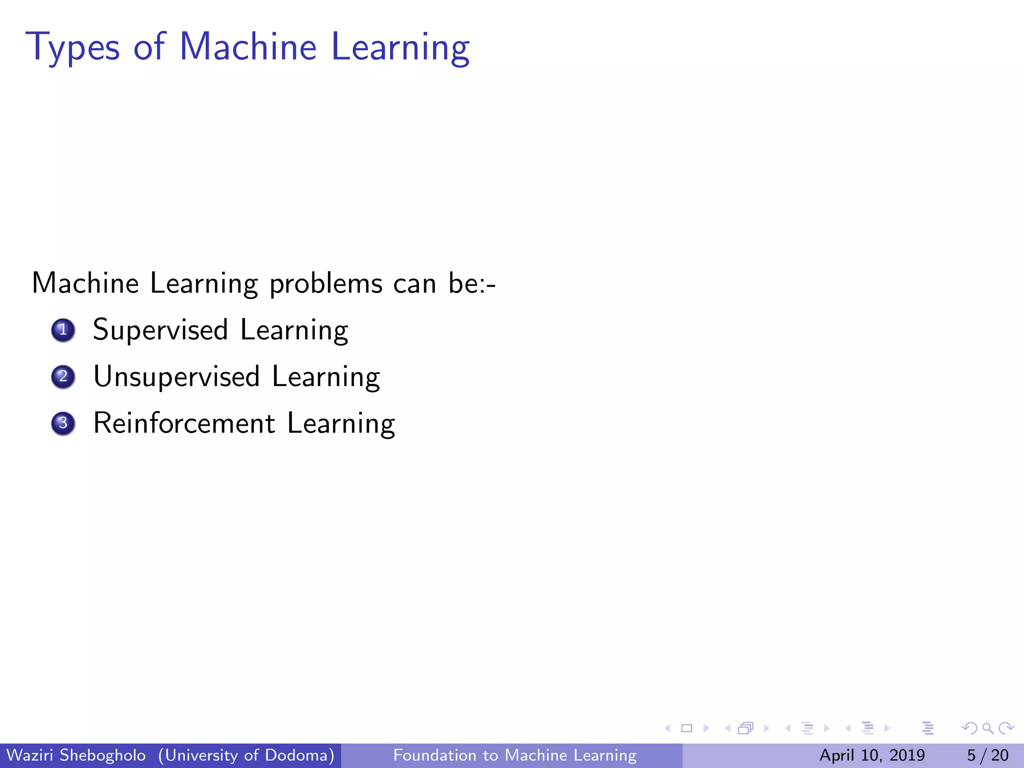 Types of Machine Learning
Machine Learning problems can be:-
1 Supervised Learning
2 Unsupervised Learning
3 Reinforcement Learning
Waziri Shebogholo (University of Dodoma) Foundation to Machine Learning April 10, 2019 5 / 20
 