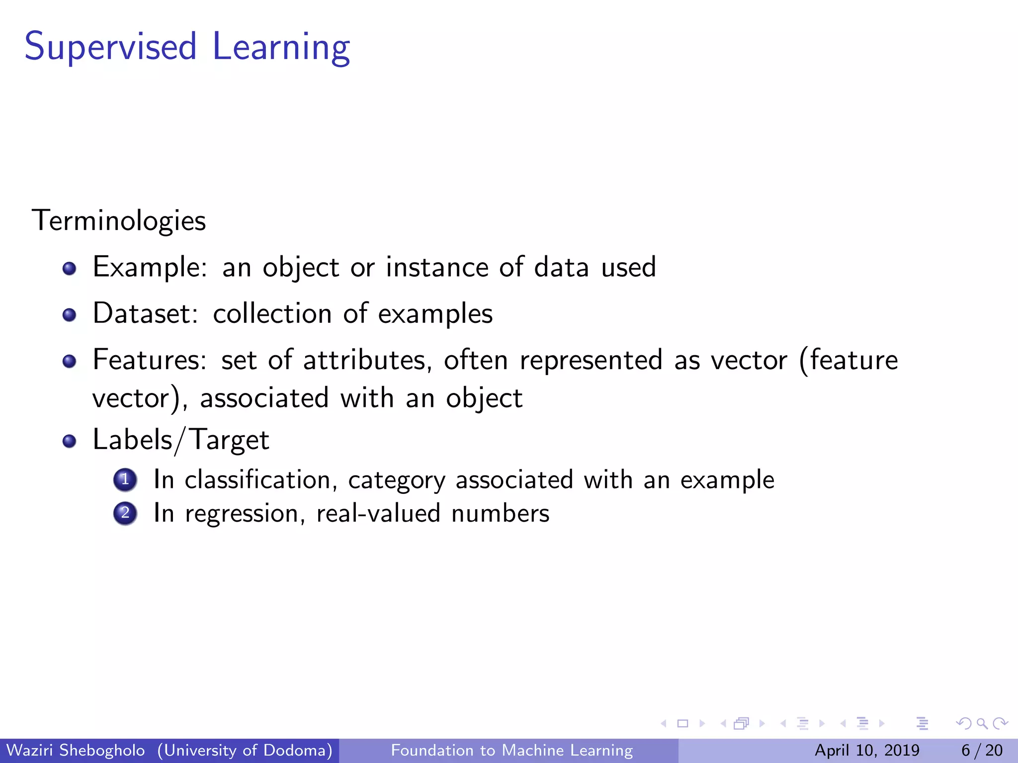 Supervised Learning
Terminologies
Example: an object or instance of data used
Dataset: collection of examples
Features: set of attributes, often represented as vector (feature
vector), associated with an object
Labels/Target
1 In classiﬁcation, category associated with an example
2 In regression, real-valued numbers
Waziri Shebogholo (University of Dodoma) Foundation to Machine Learning April 10, 2019 6 / 20
 