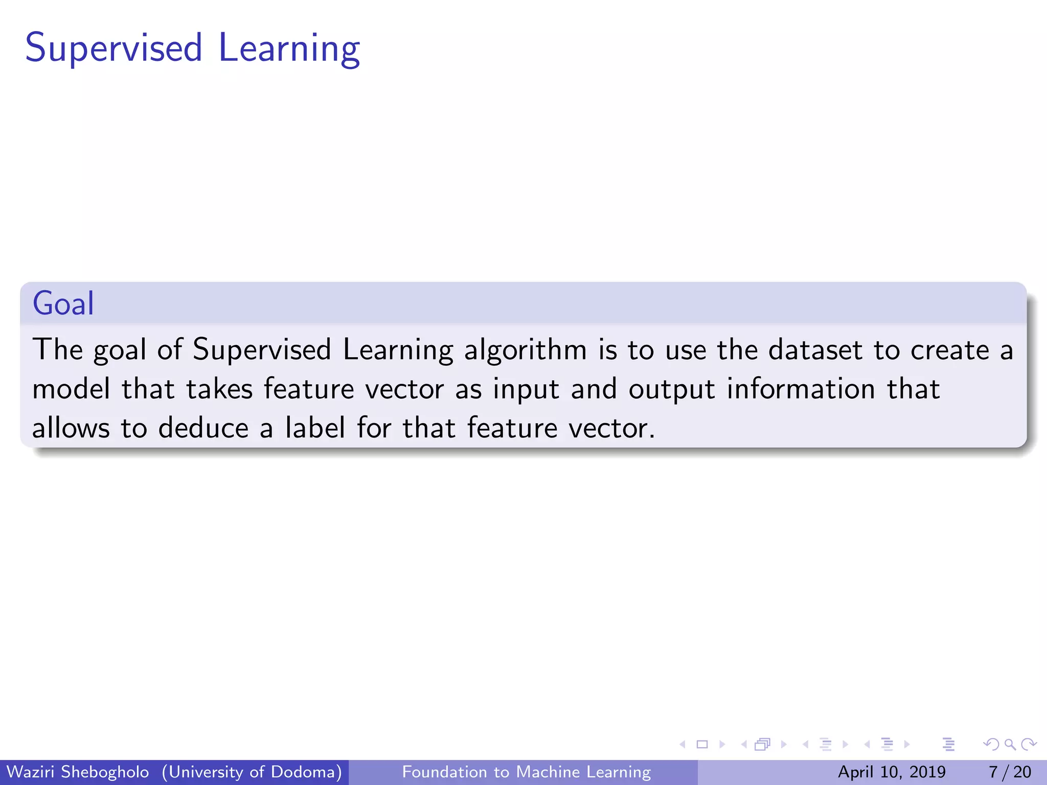 Supervised Learning
Goal
The goal of Supervised Learning algorithm is to use the dataset to create a
model that takes feature vector as input and output information that
allows to deduce a label for that feature vector.
Waziri Shebogholo (University of Dodoma) Foundation to Machine Learning April 10, 2019 7 / 20
 