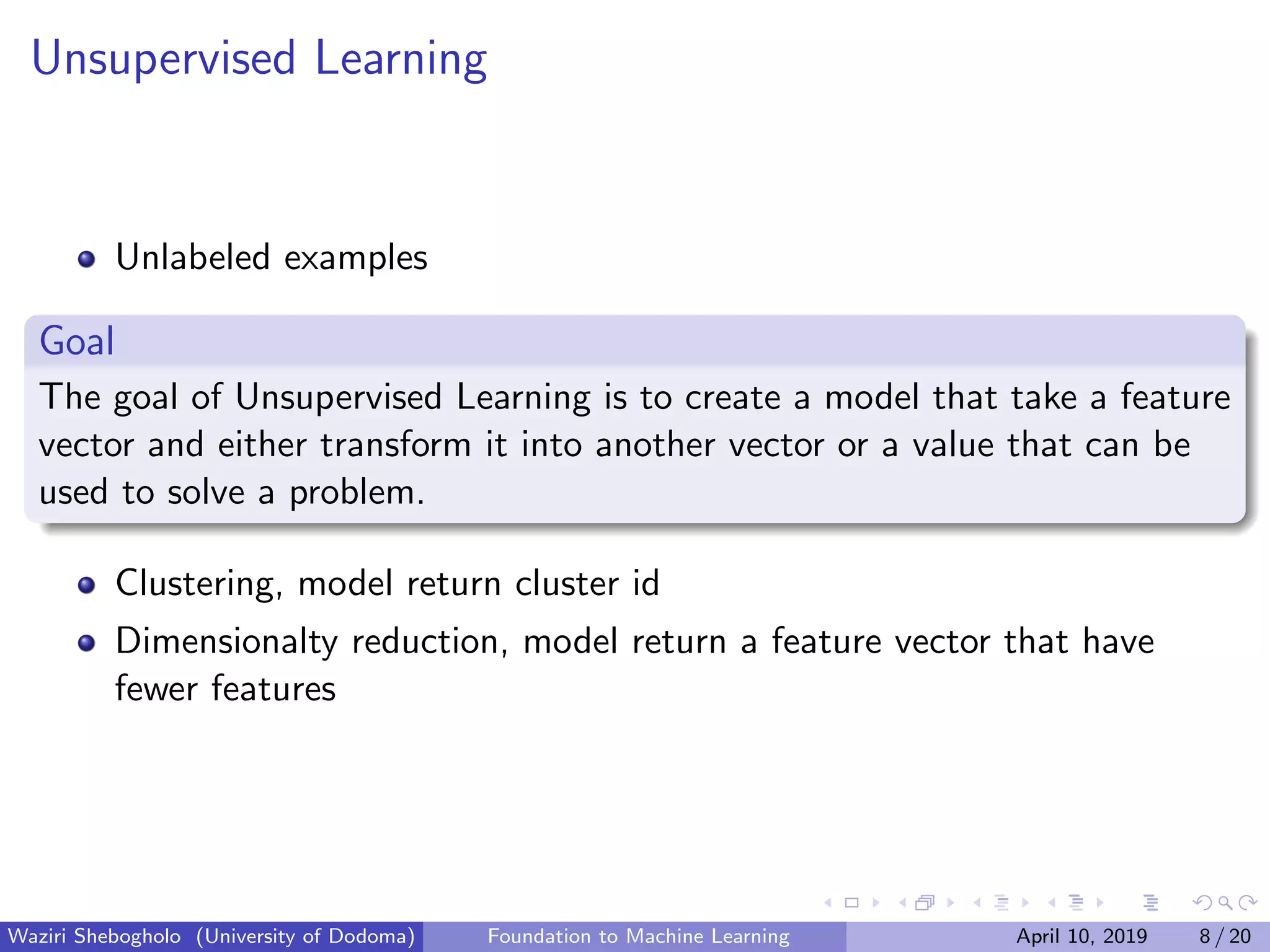 Unsupervised Learning
Unlabeled examples
Goal
The goal of Unsupervised Learning is to create a model that take a feature
vector and either transform it into another vector or a value that can be
used to solve a problem.
Clustering, model return cluster id
Dimensionalty reduction, model return a feature vector that have
fewer features
Waziri Shebogholo (University of Dodoma) Foundation to Machine Learning April 10, 2019 8 / 20
 
