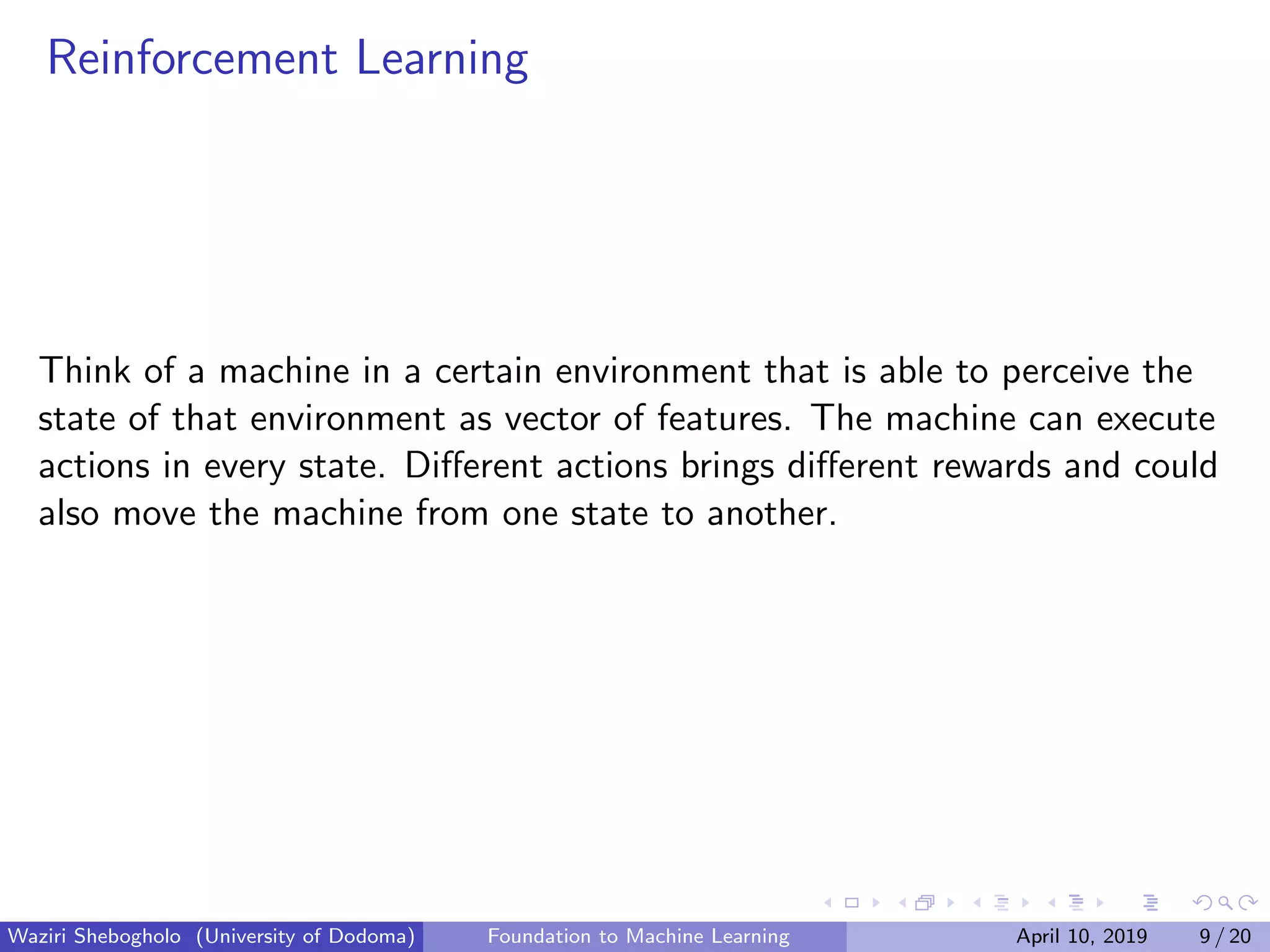 Reinforcement Learning
Think of a machine in a certain environment that is able to perceive the
state of that environment as vector of features. The machine can execute
actions in every state. Diﬀerent actions brings diﬀerent rewards and could
also move the machine from one state to another.
Waziri Shebogholo (University of Dodoma) Foundation to Machine Learning April 10, 2019 9 / 20
 