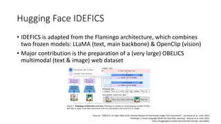 Hugging Face IDEFICS
• IDEFICS is adapted from the Flamingo architecture, which combines
two frozen models: LLaMA (text, main backbone) & OpenClip (vision)
• Major contribution is the preparation of a (very large) OBELICS
multimodal (text & image) web dataset
Sources: “OBELICS: An Open Web-Scale Filtered Dataset of Interleaved Image-Text Documents”, Laurencon et al., arXiv 2023;
“Flamingo: a Visual Language Model for Few-Shot Learning”, Alayrac et al. arXiv 2022;
https://huggingface.co/docs/transformers/model_doc/idefics
 