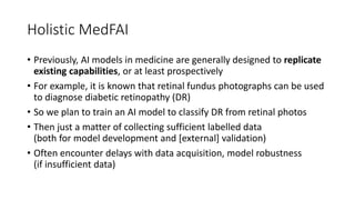 Holistic MedFAI
• Previously, AI models in medicine are generally designed to replicate
existing capabilities, or at least prospectively
• For example, it is known that retinal fundus photographs can be used
to diagnose diabetic retinopathy (DR)
• So we plan to train an AI model to classify DR from retinal photos
• Then just a matter of collecting sufficient labelled data
(both for model development and [external] validation)
• Often encounter delays with data acquisition, model robustness
(if insufficient data)
 