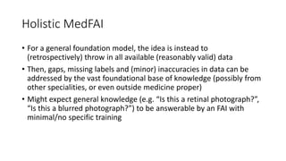 Holistic MedFAI
• For a general foundation model, the idea is instead to
(retrospectively) throw in all available (reasonably valid) data
• Then, gaps, missing labels and (minor) inaccuracies in data can be
addressed by the vast foundational base of knowledge (possibly from
other specialities, or even outside medicine proper)
• Might expect general knowledge (e.g. “Is this a retinal photograph?”,
“Is this a blurred photograph?”) to be answerable by an FAI with
minimal/no specific training
 