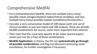 Comprehensive MedFAI
• For a (comprehensive) MedFAI, there are multiple (very many)
possible inputs (images/medical notes/clinical variables), and also
multiple (very many) possible outputs (conditions/diseases/etc.)
• Consider a very conservative model of 100 inputs (with one set of
clinical variables as just one input) and 100 outputs: there are already
10,000 combinations (of course, some more important than others)!
• Then note that the usual task-specific AI (or major journal paper)
covers just one (or a few) of these combinations
• MedFAI Application: in theory, the FAI can systematically go through
all possible combinations, and flag out (discover) promising novel
correlations, for further investigation if necessary
 