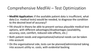 Comprehensive MedFAI – Test Optimization
• MedFAI Application: if the available patient data is insufficient, what
data (i.e. medical tests) would be needed, to diagnose the condition
to the desired level of accuracy?
• FAI should in theory be able to present various plausible medical test
options, with different advantages/disadvantages (availability,
accuracy, cost, comfort, reduced side-effects, etc.)
• Both patient needs and organizational/national needs can be taken
into account
• On the organizational side, tests can be planned/administered taking
into account utility vs. costs, with evidential backing
 