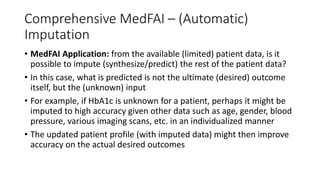 Comprehensive MedFAI – (Automatic)
Imputation
• MedFAI Application: from the available (limited) patient data, is it
possible to impute (synthesize/predict) the rest of the patient data?
• In this case, what is predicted is not the ultimate (desired) outcome
itself, but the (unknown) input
• For example, if HbA1c is unknown for a patient, perhaps it might be
imputed to high accuracy given other data such as age, gender, blood
pressure, various imaging scans, etc. in an individualized manner
• The updated patient profile (with imputed data) might then improve
accuracy on the actual desired outcomes
 
