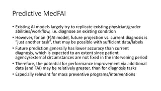Predictive MedFAI
• Existing AI models largely try to replicate existing physician/grader
abilities/workflow, i.e. diagnose an existing condition
• However, for an (F)AI model, future projection vs. current diagnosis is
“just another task”, that may be possible with sufficient data/labels
• Future prediction generally has lower accuracy than current
diagnosis, which is expected to an extent since patient
agency/external circumstances are not fixed in the intervening period
• Therefore, the potential for performance improvement via additional
data (and FAI) may be relatively greater, than for diagnosis tasks
• Especially relevant for mass preventive programs/interventions
 