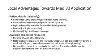 Local Advantages Towards MedFAI Application
• Patient data is (relatively):
• Centralized (only a few integrated healthcare clusters)
• Comprehensive (developed public health system)
• Digitized (readily available for MedFAI development)
• Diverse (multiple ethnicities)
• Unbiased (high and broad coverage)
• Available computing resources
• Chroma @ Alice @ SGH Campus
• Note that current projects are relatively “deep”, i.e. still prospectively define a
small set of inputs, towards some output (with specific engineering)
• FAI would in contrast be relatively “broad”, i.e. from all available inputs,
discover connections with all available outputs
 