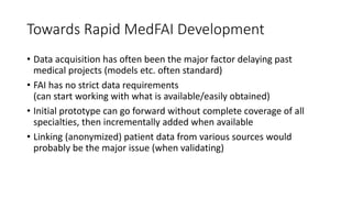 Towards Rapid MedFAI Development
• Data acquisition has often been the major factor delaying past
medical projects (models etc. often standard)
• FAI has no strict data requirements
(can start working with what is available/easily obtained)
• Initial prototype can go forward without complete coverage of all
specialties, then incrementally added when available
• Linking (anonymized) patient data from various sources would
probably be the major issue (when validating)
 