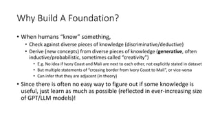 Why Build A Foundation?
• When humans “know” something,
• Check against diverse pieces of knowledge (discriminative/deductive)
• Derive (new concepts) from diverse pieces of knowledge (generative, often
inductive/probabilistic, sometimes called “creativity”)
• E.g. No idea if Ivory Coast and Mali are next to each other, not explicitly stated in dataset
• But multiple statements of “crossing border from Ivory Coast to Mali”, or vice-versa
• Can infer that they are adjacent (in theory)
• Since there is often no easy way to figure out if some knowledge is
useful, just learn as much as possible (reflected in ever-increasing size
of GPT/LLM models)!
 