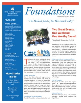Foundations                                                      Spring 2010 • Volume 1 • Issue 1

FOUNDATION
                                           “The Medical Jewel of the Merrimack Valley”
Board of Trustees
Gerald T. Mulligan, Chairman
Lloyd D. Godson, Vice Chairman
Anthony Slabacheski, Treasurer
Diane Shikrallah, Secretary
Clifford E. Elias, Founding Chair                                                           Two Great Events,
Robert Bernier
Don Corbosiero
                                                                                            One Weekend,
Steven Crespo, M.D.
Susan Desmet                                                                                One Worthy Cause!
Richard Dewhirst
Scott Kingsley                                                                              Friday, May 21-Sunday, May 23, 2010
Martha Leavitt
Gary Lee
Heather Linehan                                                                             the following day, on Sunday, May 23rd. The
Joseph C. Maher, Jr.
Gail Migliozzi                                                                              walk will begin at 9:00 am and conclude at
Ellen Sawyer                                                                                noon with lunch for all participants. The Cancer
John Felci                                                                                  Walk/Fun Run is a 3-mile loop that begins and
                                                                                            ends at Holy Family Hospital. Registration
                                                                                            is $20.00 per person, and participants are
Foundation Staff                                                                            encouraged to seek donations from family and
Catherine Philbin,                                                                          friends.
Chief Development Ofﬁcer




                                    T
Heather Linehan,                            his year, Holy Family Hospital has paired       William L. Lane Cancer Management Center
Development Ofﬁcer                          two great events together to help support       Holy Family Hospital’s William L. Lane Cancer
                                            the William L. Lane Cancer Management           Management Center has been given the
Lauren Galimi,                              Center. The 2nd Annual 24 Hour Spin             highest rating by the American College of
Development Ofﬁcer
                                    Away Cancer event, a Spin-a-Thon to be held at          Surgeons’ Commission on Cancer. Led by
Janet Cusick,                       Latitudes Gym in Methuen, and the 25th Annual           Santos Shetty, MD, Radiation Oncologist, we
Development Associate               Care for Cancer Walk to be held at Holy Family          are one of only 19 hospitals in Massachusetts,
                                    Hospital will be joined together in May of 2010.        and one of only four north of Boston, to garner
                                    This year our goal is $125,000 for both events.         such a distinction. Our radiation oncology
 More Stories                                                                               department was also the ﬁrst of its kind in the
                                    24 Hour Spin-a-Thon                                     state to be accredited by the American College
   Inside                           The 24 Hour Spin-a-Thon will begin at noon              of Radiology.
                                    on Friday, May 21st, and run until noon on
  The “Heart Gallery”               Saturday, May 22nd. The event will feature live         How to Participate
  of Donated Artwork                musical entertainment, food, and a silent auction.      Participants for either event may register
                                    Instructors from Latitudes Gym will be on hand to       online at www.careforcancer.kintera.org.
         pg. 2
                                    lead the event and keep the energy high! Teams          Once registered on our website, participants
                                    of ten or more spinners will share one bike for the     may form friend or team pages to track their
      The Little Boy                entire event, and trade off spinning. The goal is to    progress, tell their story, form teams, invite
      Who Could...                  have the team’s bike constantly moving for the          friends or upload photos.
          pg. 3                     full 24 hours. There is a $20.00 registration fee per
                                    spinner.                                                A Special Thank You
                                                                                            A special thank you to our Lead Sponsors;
  Volunteer Spotlight               25th Annual Care for Cancer Walk                        Riverbank, Latitude Sports Clubs and The
         pg. 4                      The 25th Annual Care for Cancer Walk will be held       Eagle Tribune.
 