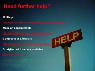 Need further help?
UniHelp:
http://unihub.mdx.ac.uk/your-support-services/unihelp
Make an appointment:
http://bit.ly/MakeAnAppointmentLibrarians
Contact your Librarian:
http://libguides.mdx.ac.uk/liaisonlibrarians
StudyHub – Librarians available:
9am-5pm (Mon-Fri)
 