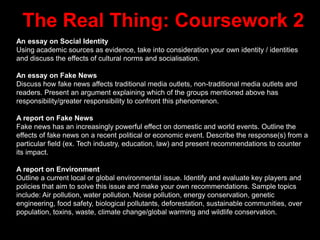 The Real Thing: Coursework 2
An essay on Social Identity
Using academic sources as evidence, take into consideration your own identity / identities
and discuss the effects of cultural norms and socialisation.
An essay on Fake News
Discuss how fake news affects traditional media outlets, non-traditional media outlets and
readers. Present an argument explaining which of the groups mentioned above has
responsibility/greater responsibility to confront this phenomenon.
A report on Fake News
Fake news has an increasingly powerful effect on domestic and world events. Outline the
effects of fake news on a recent political or economic event. Describe the response(s) from a
particular field (ex. Tech industry, education, law) and present recommendations to counter
its impact.
A report on Environment
Outline a current local or global environmental issue. Identify and evaluate key players and
policies that aim to solve this issue and make your own recommendations. Sample topics
include: Air pollution, water pollution. Noise pollution, energy conservation, genetic
engineering, food safety, biological pollutants, deforestation, sustainable communities, over
population, toxins, waste, climate change/global warming and wildlife conservation.
 