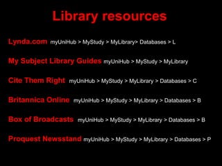 Library resources
Lynda.com myUniHub > MyStudy > MyLibrary> Databases > L
My Subject Library Guides myUniHub > MyStudy > MyLibrary
Cite Them Right myUniHub > MyStudy > MyLibrary > Databases > C
Britannica Online myUniHub > MyStudy > MyLibrary > Databases > B
Box of Broadcasts myUniHub > MyStudy > MyLibrary > Databases > B
Proquest Newsstand myUniHub > MyStudy > MyLibrary > Databases > P
 