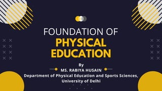PHYSICAL
EDUCATION
FOUNDATION OF
By
MS. RABIYA HUSAIN
Department of Physical Education and Sports Sciences,
University of Delhi
 