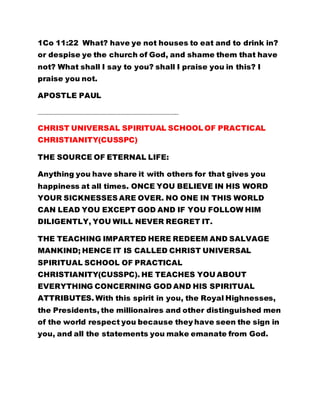 1Co 11:22 What? have ye not houses to eat and to drink in?
or despise ye the church of God, and shame them that have
not? What shall I say to you? shall I praise you in this? I
praise you not.
APOSTLE PAUL
…………………………………………………………………………………………………………
CHRIST UNIVERSAL SPIRITUAL SCHOOL OF PRACTICAL
CHRISTIANITY(CUSSPC)
THE SOURCE OF ETERNAL LIFE:
Anything you have share it with others for that gives you
happiness at all times. ONCE YOU BELIEVE IN HIS WORD
YOUR SICKNESSES ARE OVER. NO ONE IN THIS WORLD
CAN LEAD YOU EXCEPT GOD AND IF YOU FOLLOW HIM
DILIGENTLY, YOU WILL NEVER REGRET IT.
THE TEACHING IMPARTED HERE REDEEM AND SALVAGE
MANKIND; HENCE IT IS CALLED CHRIST UNIVERSAL
SPIRITUAL SCHOOL OF PRACTICAL
CHRISTIANITY(CUSSPC). HE TEACHES YOU ABOUT
EVERYTHING CONCERNING GOD AND HIS SPIRITUAL
ATTRIBUTES. With this spirit in you, the Royal Highnesses,
the Presidents, the millionaires and other distinguished men
of the world respect you because they have seen the sign in
you, and all the statements you make emanate from God.
 