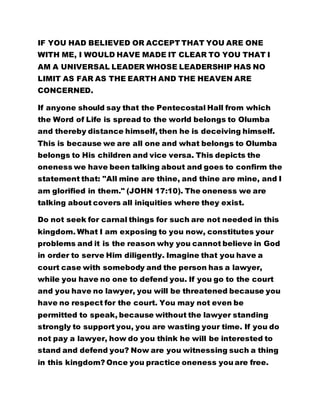 IF YOU HAD BELIEVED OR ACCEPT THAT YOU ARE ONE
WITH ME, I WOULD HAVE MADE IT CLEAR TO YOU THAT I
AM A UNIVERSAL LEADER WHOSE LEADERSHIP HAS NO
LIMIT AS FAR AS THE EARTH AND THE HEAVEN ARE
CONCERNED.
If anyone should say that the Pentecostal Hall from which
the Word of Life is spread to the world belongs to Olumba
and thereby distance himself, then he is deceiving himself.
This is because we are all one and what belongs to Olumba
belongs to His children and vice versa. This depicts the
oneness we have been talking about and goes to confirm the
statement that: "All mine are thine, and thine are mine, and I
am glorified in them." (JOHN 17:10). The oneness we are
talking about covers all iniquities where they exist.
Do not seek for carnal things for such are not needed in this
kingdom. What I am exposing to you now, constitutes your
problems and it is the reason why you cannot believe in God
in order to serve Him diligently. Imagine that you have a
court case with somebody and the person has a lawyer,
while you have no one to defend you. If you go to the court
and you have no lawyer, you will be threatened because you
have no respect for the court. You may not even be
permitted to speak, because without the lawyer standing
strongly to support you, you are wasting your time. If you do
not pay a lawyer, how do you think he will be interested to
stand and defend you? Now are you witnessing such a thing
in this kingdom? Once you practice oneness you are free.
 