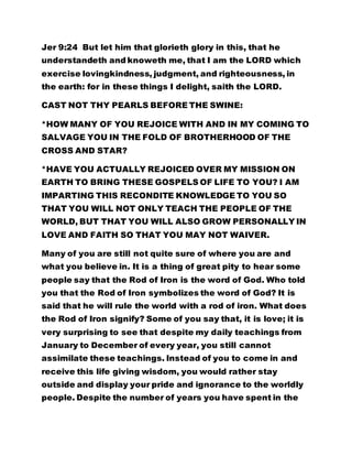 Jer 9:24 But let him that glorieth glory in this, that he
understandeth and knoweth me, that I am the LORD which
exercise lovingkindness, judgment, and righteousness, in
the earth: for in these things I delight, saith the LORD.
CAST NOT THY PEARLS BEFORE THE SWINE:
*HOW MANY OF YOU REJOICE WITH AND IN MY COMING TO
SALVAGE YOU IN THE FOLD OF BROTHERHOOD OF THE
CROSS AND STAR?
*HAVE YOU ACTUALLY REJOICED OVER MY MISSION ON
EARTH TO BRING THESE GOSPELS OF LIFE TO YOU? I AM
IMPARTING THIS RECONDITE KNOWLEDGE TO YOU SO
THAT YOU WILL NOT ONLY TEACH THE PEOPLE OF THE
WORLD, BUT THAT YOU WILL ALSO GROW PERSONALLY IN
LOVE AND FAITH SO THAT YOU MAY NOT WAIVER.
Many of you are still not quite sure of where you are and
what you believe in. It is a thing of great pity to hear some
people say that the Rod of Iron is the word of God. Who told
you that the Rod of Iron symbolizes the word of God? It is
said that he will rule the world with a rod of iron. What does
the Rod of Iron signify? Some of you say that, it is love; it is
very surprising to see that despite my daily teachings from
January to December of every year, you still cannot
assimilate these teachings. Instead of you to come in and
receive this life giving wisdom, you would rather stay
outside and display your pride and ignorance to the worldly
people. Despite the number of years you have spent in the
 