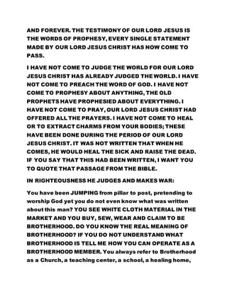 AND FOREVER. THE TESTIMONY OF OUR LORD JESUS IS
THE WORDS OF PROPHESY, EVERY SINGLE STATEMENT
MADE BY OUR LORD JESUS CHRIST HAS NOW COME TO
PASS.
I HAVE NOT COME TO JUDGE THE WORLD FOR OUR LORD
JESUS CHRIST HAS ALREADY JUDGED THE WORLD. I HAVE
NOT COME TO PREACH THE WORD OF GOD. I HAVE NOT
COME TO PROPHESY ABOUT ANYTHING, THE OLD
PROPHETS HAVE PROPHESIED ABOUT EVERYTHING. I
HAVE NOT COME TO PRAY, OUR LORD JESUS CHRIST HAD
OFFERED ALL THE PRAYERS. I HAVE NOT COME TO HEAL
OR TO EXTRACT CHARMS FROM YOUR BODIES; THESE
HAVE BEEN DONE DURING THE PERIOD OF OUR LORD
JESUS CHRIST. IT WAS NOT WRITTEN THAT WHEN HE
COMES, HE WOULD HEAL THE SICK AND RAISE THE DEAD.
IF YOU SAY THAT THIS HAD BEEN WRITTEN, I WANT YOU
TO QUOTE THAT PASSAGE FROM THE BIBLE.
IN RIGHTEOUSNESS HE JUDGES AND MAKES WAR:
You have been JUMPING from pillar to post, pretending to
worship God yet you do not even know what was written
about this man? YOU SEE WHITE CLOTH MATERIAL IN THE
MARKET AND YOU BUY, SEW, WEAR AND CLAIM TO BE
BROTHERHOOD. DO YOU KNOW THE REAL MEANING OF
BROTHERHOOD? IF YOU DO NOT UNDERSTAND WHAT
BROTHERHOOD IS TELL ME HOW YOU CAN OPERATE AS A
BROTHERHOOD MEMBER. You always refer to Brotherhood
as a Church, a teaching center, a school, a healing home,
 