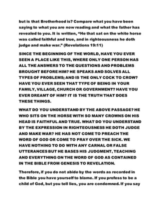 but is that Brotherhood is? Compare what you have been
saying to what you are now reading and what the father has
revealed to you. It is written, “He that sat on the white horse
was called faithful and true, and in righteousness he doth
judge and make war.” (Revelations 19:11)
SINCE THE BEGINNING OF THE WORLD, HAVE YOU EVER
SEEN A PLACE LIKE THIS, WHERE ONLY ONE PERSON HAS
ALL THE ANSWERS TO THE QUESTIONS AND PROBLEMS
BROUGHT BEFORE HIM? HE SPEAKS AND SOLVES ALL
TYPES OF PROBLEMS; AND IS THE ONLY COCK TO CROW?
HAVE YOU EVER SEEN THAT TYPE OF BEING IN YOUR
FAMILY, VILLAGE, CHURCH OR GOVERNMENT? HAVE YOU
EVER DREAMT OF HIM? IT IS THE TRUTH THAT DOES
THESE THINGS.
WHAT DO YOU UNDERSTAND BY THE ABOVE PASSAGE? HE
WHO SITS ON THE HORSE WITH SO MANY CROWNS ON HIS
HEAD IS FAITHFUL AND TRUE. WHAT DO YOU UNDERSTAND
BY THE EXPRESSION IN RIGHTEOUSNESS HE DOTH JUDGE
AND MAKE WAR? HE HAS NOT COME TO PREACH THE
WORD OF GOD OR COME TO PRAY OVER THE SICK. WE
HAVE NOTHING TO DO WITH ANY CARNAL OR FALSE
UTTERANCES BUT HE BASES HIS JUDGMENT, TEACHING
AND EVERYTHING ON THE WORD OF GOD AS CONTAINED
IN THE BIBLE FROM GENESIS TO REVELATION.
Therefore, if you do not abide by the words as recorded in
the Bible you have yourself to blame. If you profess to be a
child of God, but you tell lies, you are condemned. If you say
 