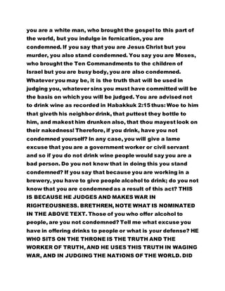 you are a white man, who brought the gospel to this part of
the world, but you indulge in fornication, you are
condemned. If you say that you are Jesus Christ but you
murder, you also stand condemned. You say you are Moses,
who brought the Ten Commandments to the children of
Israel but you are busy body, you are also condemned.
Whatever you may be, it is the truth that will be used in
judging you, whatever sins you must have committed will be
the basis on which you will be judged. You are advised not
to drink wine as recorded in Habakkuk 2:15 thus: Woe to him
that giveth his neighbor drink, that puttest they bottle to
him, and makest him drunken also, that thou mayest look on
their nakedness! Therefore, if you drink, have you not
condemned yourself? In any case, you will give a lame
excuse that you are a government worker or civil servant
and so if you do not drink wine people would say you are a
bad person. Do you not know that in doing this you stand
condemned? If you say that because you are working in a
brewery, you have to give people alcohol to drink; do you not
know that you are condemned as a result of this act? THIS
IS BECAUSE HE JUDGES AND MAKES WAR IN
RIGHTEOUSNESS. BRETHREN, NOTE WHAT IS NOMINATED
IN THE ABOVE TEXT. Those of you who offer alcohol to
people, are you not condemned? Tell me what excuse you
have in offering drinks to people or what is your defense? HE
WHO SITS ON THE THRONE IS THE TRUTH AND THE
WORKER OF TRUTH, AND HE USES THIS TRUTH IN WAGING
WAR, AND IN JUDGING THE NATIONS OF THE WORLD. DID
 