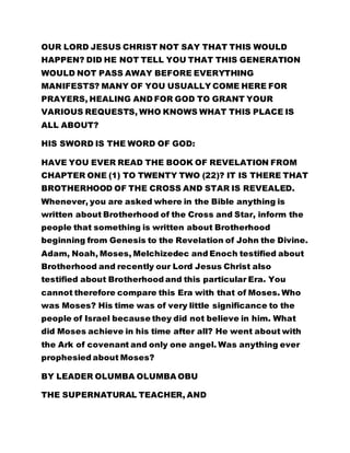 OUR LORD JESUS CHRIST NOT SAY THAT THIS WOULD
HAPPEN? DID HE NOT TELL YOU THAT THIS GENERATION
WOULD NOT PASS AWAY BEFORE EVERYTHING
MANIFESTS? MANY OF YOU USUALLY COME HERE FOR
PRAYERS, HEALING AND FOR GOD TO GRANT YOUR
VARIOUS REQUESTS, WHO KNOWS WHAT THIS PLACE IS
ALL ABOUT?
HIS SWORD IS THE WORD OF GOD:
HAVE YOU EVER READ THE BOOK OF REVELATION FROM
CHAPTER ONE (1) TO TWENTY TWO (22)? IT IS THERE THAT
BROTHERHOOD OF THE CROSS AND STAR IS REVEALED.
Whenever, you are asked where in the Bible anything is
written about Brotherhood of the Cross and Star, inform the
people that something is written about Brotherhood
beginning from Genesis to the Revelation of John the Divine.
Adam, Noah, Moses, Melchizedec and Enoch testified about
Brotherhood and recently our Lord Jesus Christ also
testified about Brotherhood and this particular Era. You
cannot therefore compare this Era with that of Moses. Who
was Moses? His time was of very little significance to the
people of Israel because they did not believe in him. What
did Moses achieve in his time after all? He went about with
the Ark of covenant and only one angel. Was anything ever
prophesied about Moses?
BY LEADER OLUMBA OLUMBA OBU
THE SUPERNATURAL TEACHER, AND
 