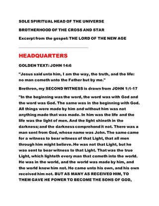 SOLE SPIRITUAL HEAD OF THE UNIVERSE
BROTHERHOOD OF THE CROSS AND STAR
Excerpt from the gospel: THE LORD OF THE NEW AGE
……………………………………………………………………………………………………..…
HEADQUARTERS
GOLDEN TEXT: JOHN 14:6
"Jesus said unto him, I am the way, the truth, and the life:
no man cometh unto the Father but by me."
Brethren, my SECOND WITNESS is drawn from JOHN 1:1-17
"In the beginning was the word, the word was with God and
the word was God. The same was in the beginning with God.
All things were made by him and without him was not
anything made that was made. In him was the life and the
life was the light of men. And the light shineth in the
darkness; and the darkness comprehend it not. There was a
man sent from God, whose name was John. The same came
for a witness to bear witness of that Light, that all men
through him might believe. He was not that Light, but he
was sent to bear witness to that Light. That was the true
Light, which lighteth every man that cometh into the world.
He was in the world, and the world was made by him, and
the world knew him not. He came unto his own, and his own
received him not. BUT AS MANY AS RECEIVED HIM, TO
THEM GAVE HE POWER TO BECOME THE SONS OF GOD,
 