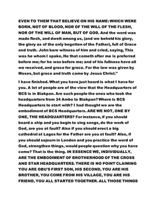 EVEN TO THEM THAT BELIEVE ON HIS NAME: WHICH WERE
BORN, NOT OF BLOOD, NOR OF THE WILL OF THE FLESH,
NOR OF THE WILL OF MAN, BUT OF GOD. And the word was
made flesh, and dwelt among us, (and we beheld his glory,
the glory as of the only begotten of the Father), full of Grace
and truth. John bare witness of him and cried, saying, This
was he whom I spake, He that cometh after me is preferred
before me; for he was before me; and of his fullness have all
we received, and grace for grace. For the law was given by
Moses, but grace and truth came by Jesus Christ."
I have finished. What you have just heard is what I have for
you. A lot of people are of the view that the Headquarters of
BCS is in Biakpan. Are such people the ones who took the
headquarters from 34 Ambo to Biakpan? Where is BCS
Headquarters to start with? I had thought we are the
embodiment of BCS Headquarters. ARE WE NOT, ONE BY
ONE, THE HEADQUARTERS? For instance, if you should
board a ship and you begin to sing songs, do the work of
God, are you at fault? Also if you should erect a big
cathedral at Lagos for the Father are you at fault? Also, if
you should sojourn in London and you practice the word of
God, strengthen things, would people question why you have
come? That is the thing. IN ESSENCE WE, INDIVIDUALLY,
ARE THE EMBODIMENT OF BROTHERHOOD OF THE CROSS
AND STAR HEADQUARTERS. THERE IS NO POINT CLAIMING
YOU ARE OBU'S FIRST SON, HIS SECOND, YOU ARE HIS
BROTHER, YOU COME FROM HIS VILLAGE, YOU ARE HIS
FRIEND, YOU ALL STARTED TOGETHER. ALL THOSE THINGS
 