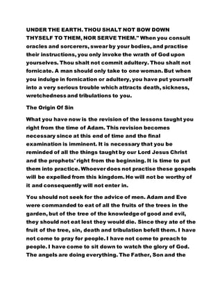 UNDER THE EARTH. THOU SHALT NOT BOW DOWN
THYSELF TO THEM, NOR SERVE THEM." When you consult
oracles and sorcerers, swear by your bodies, and practise
their instructions, you only invoke the wrath of God upon
yourselves. Thou shalt not commit adultery. Thou shalt not
fornicate. A man should only take to one woman. But when
you indulge in fornication or adultery, you have put yourself
into a very serious trouble which attracts death, sickness,
wretchedness and tribulations to you.
The Origin Of Sin
What you have now is the revision of the lessons taught you
right from the time of Adam. This revision becomes
necessary since at this end of time and the final
examination is imminent. It is necessary that you be
reminded of all the things taught by our Lord Jesus Christ
and the prophets' right from the beginning. It is time to put
them into practice. Whoever does not practise these gospels
will be expelled from this kingdom. He will not be worthy of
it and consequently will not enter in.
You should not seek for the advice of men. Adam and Eve
were commanded to eat of all the fruits of the trees in the
garden, but of the tree of the knowledge of good and evil,
they should not eat lest they would die. Since they ate of the
fruit of the tree, sin, death and tribulation befell them. I have
not come to pray for people. I have not come to preach to
people. I have come to sit down to watch the glory of God.
The angels are doing everything. The Father, Son and the
 
