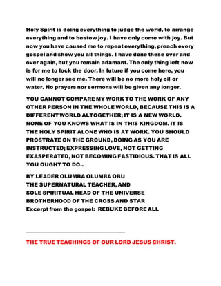 Holy Spirit is doing everything to judge the world, to arrange
everything and to bestow joy. I have only come with joy. But
now you have caused me to repeat everything, preach every
gospel and show you all things. I have done these over and
over again, but you remain adamant. The only thing left now
is for me to lock the door. In future if you come here, you
will no longer see me. There will be no more holy oil or
water. No prayers nor sermons will be given any longer.
YOU CANNOT COMPARE MY WORK TO THE WORK OF ANY
OTHER PERSON IN THE WHOLE WORLD, BECAUSE THIS IS A
DIFFERENT WORLD ALTOGETHER; IT IS A NEW WORLD.
NONE OF YOU KNOWS WHAT IS IN THIS KINGDOM. IT IS
THE HOLY SPIRIT ALONE WHO IS AT WORK. YOU SHOULD
PROSTRATE ON THE GROUND, DOING AS YOU ARE
INSTRUCTED; EXPRESSING LOVE, NOT GETTING
EXASPERATED, NOT BECOMING FASTIDIOUS. THAT IS ALL
YOU OUGHT TO DO..
BY LEADER OLUMBA OLUMBA OBU
THE SUPERNATURAL TEACHER, AND
SOLE SPIRITUAL HEAD OF THE UNIVERSE
BROTHERHOOD OF THE CROSS AND STAR
Excerpt from the gospel: REBUKE BEFORE ALL
…………………………………………………………………………………………………..………
THE TRUE TEACHINGS OF OUR LORD JESUS CHRIST.
 
