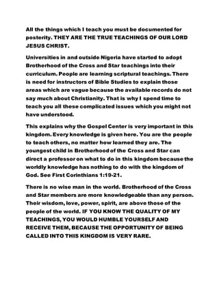 All the things which I teach you must be documented for
posterity. THEY ARE THE TRUE TEACHINGS OF OUR LORD
JESUS CHRIST.
Universities in and outside Nigeria have started to adopt
Brotherhood of the Cross and Star teachings into their
curriculum. People are learning scriptural teachings. There
is need for instructors of Bible Studies to explain those
areas which are vague because the available records do not
say much about Christianity. That is why I spend time to
teach you all these complicated issues which you might not
have understood.
This explains why the Gospel Center is very important in this
kingdom. Every knowledge is given here. You are the people
to teach others, no matter how learned they are. The
youngest child in Brotherhood of the Cross and Star can
direct a professor on what to do in this kingdom because the
worldly knowledge has nothing to do with the kingdom of
God. See First Corinthians 1:19-21.
There is no wise man in the world. Brotherhood of the Cross
and Star members are more knowledgeable than any person.
Their wisdom, love, power, spirit, are above those of the
people of the world. IF YOU KNOW THE QUALITY OF MY
TEACHINGS, YOU WOULD HUMBLE YOURSELF AND
RECEIVE THEM, BECAUSE THE OPPORTUNITY OF BEING
CALLED INTO THIS KINGDOM IS VERY RARE.
 