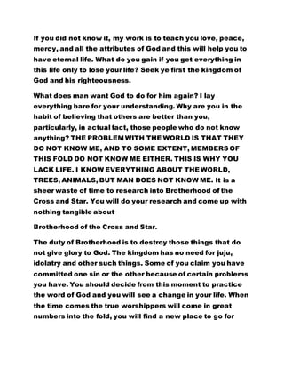 If you did not know it, my work is to teach you love, peace,
mercy, and all the attributes of God and this will help you to
have eternal life. What do you gain if you get everything in
this life only to lose your life? Seek ye first the kingdom of
God and his righteousness.
What does man want God to do for him again? I lay
everything bare for your understanding. Why are you in the
habit of believing that others are better than you,
particularly, in actual fact, those people who do not know
anything? THE PROBLEM WITH THE WORLD IS THAT THEY
DO NOT KNOW ME, AND TO SOME EXTENT, MEMBERS OF
THIS FOLD DO NOT KNOW ME EITHER. THIS IS WHY YOU
LACK LIFE. I KNOW EVERYTHING ABOUT THE WORLD,
TREES, ANIMALS, BUT MAN DOES NOT KNOW ME. It is a
sheer waste of time to research into Brotherhood of the
Cross and Star. You will do your research and come up with
nothing tangible about
Brotherhood of the Cross and Star.
The duty of Brotherhood is to destroy those things that do
not give glory to God. The kingdom has no need for juju,
idolatry and other such things. Some of you claim you have
committed one sin or the other because of certain problems
you have. You should decide from this moment to practice
the word of God and you will see a change in your life. When
the time comes the true worshippers will come in great
numbers into the fold, you will find a new place to go for
 