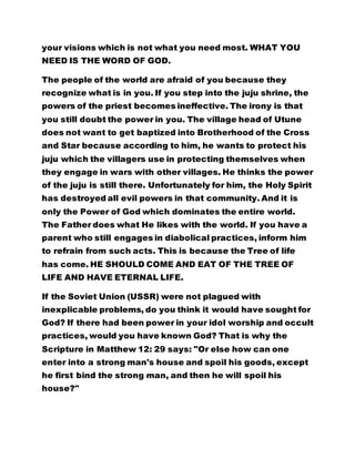 your visions which is not what you need most. WHAT YOU
NEED IS THE WORD OF GOD.
The people of the world are afraid of you because they
recognize what is in you. If you step into the juju shrine, the
powers of the priest becomes ineffective. The irony is that
you still doubt the power in you. The village head of Utune
does not want to get baptized into Brotherhood of the Cross
and Star because according to him, he wants to protect his
juju which the villagers use in protecting themselves when
they engage in wars with other villages. He thinks the power
of the juju is still there. Unfortunately for him, the Holy Spirit
has destroyed all evil powers in that community. And it is
only the Power of God which dominates the entire world.
The Father does what He likes with the world. If you have a
parent who still engages in diabolical practices, inform him
to refrain from such acts. This is because the Tree of life
has come. HE SHOULD COME AND EAT OF THE TREE OF
LIFE AND HAVE ETERNAL LIFE.
If the Soviet Union (USSR) were not plagued with
inexplicable problems, do you think it would have sought for
God? If there had been power in your idol worship and occult
practices, would you have known God? That is why the
Scripture in Matthew 12: 29 says: "Or else how can one
enter into a strong man's house and spoil his goods, except
he first bind the strong man, and then he will spoil his
house?"
 