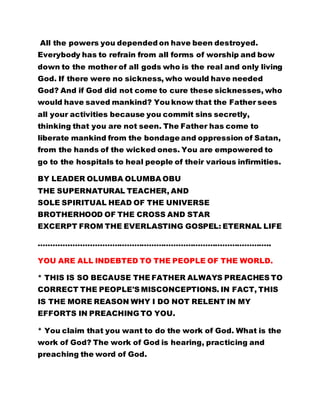All the powers you depended on have been destroyed.
Everybody has to refrain from all forms of worship and bow
down to the mother of all gods who is the real and only living
God. If there were no sickness, who would have needed
God? And if God did not come to cure these sicknesses, who
would have saved mankind? You know that the Father sees
all your activities because you commit sins secretly,
thinking that you are not seen. The Father has come to
liberate mankind from the bondage and oppression of Satan,
from the hands of the wicked ones. You are empowered to
go to the hospitals to heal people of their various infirmities.
BY LEADER OLUMBA OLUMBA OBU
THE SUPERNATURAL TEACHER, AND
SOLE SPIRITUAL HEAD OF THE UNIVERSE
BROTHERHOOD OF THE CROSS AND STAR
EXCERPT FROM THE EVERLASTING GOSPEL: ETERNAL LIFE
…………………………………………………………………………………..
YOU ARE ALL INDEBTED TO THE PEOPLE OF THE WORLD.
* THIS IS SO BECAUSE THE FATHER ALWAYS PREACHES TO
CORRECT THE PEOPLE'S MISCONCEPTIONS. IN FACT, THIS
IS THE MORE REASON WHY I DO NOT RELENT IN MY
EFFORTS IN PREACHING TO YOU.
* You claim that you want to do the work of God. What is the
work of God? The work of God is hearing, practicing and
preaching the word of God.
 