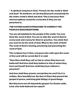 * A spiritual song has it that," Preach, for the world is blind
and deaf." So brethren, we all should preach ceaselessly for
the entire world is blind and deaf. This is because their
misconceptions cannot be corrected, if they are not
preached to.
THE FATHER ALWAYS PREACHES TO CORRECT THE
PEOPLE'S MISCONCEPTIONS.
You are all indebted to the people of the world. You owe
them the word of God. You are to take the word of God to
every nook and cranny for them to practice. You claim that
you want to do the work of God. What is the work of God?
The work of God is hearing, practicing and preaching the
word of God.
The scripture has it that, everyone who calls upon the name
of the Lord will be saved. But it is said:
"How then shall they call on him in whom they have not
believed? And how shall they believe in him of whom they
have not heard? And how shall they hear without a
preacher?
And how shall they preach, except they be sent? As it is
written, How beautiful are the feet of them that preach the
gospel of peace, and bring glad tidings of good things.
But they have not all obeyed the gospel. For Esaias saith,
Lord, who hath believed our report?
 