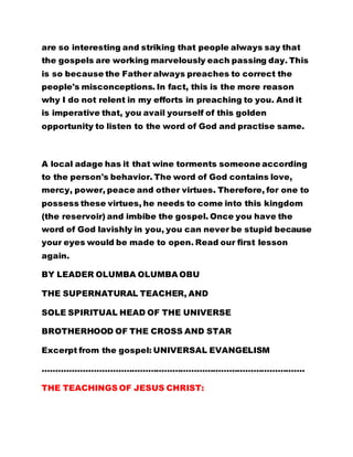 are so interesting and striking that people always say that
the gospels are working marvelously each passing day. This
is so because the Father always preaches to correct the
people's misconceptions. In fact, this is the more reason
why I do not relent in my efforts in preaching to you. And it
is imperative that, you avail yourself of this golden
opportunity to listen to the word of God and practise same.
A local adage has it that wine torments someone according
to the person's behavior. The word of God contains love,
mercy, power, peace and other virtues. Therefore, for one to
possess these virtues, he needs to come into this kingdom
(the reservoir) and imbibe the gospel. Once you have the
word of God lavishly in you, you can never be stupid because
your eyes would be made to open. Read our first lesson
again.
BY LEADER OLUMBA OLUMBA OBU
THE SUPERNATURAL TEACHER, AND
SOLE SPIRITUAL HEAD OF THE UNIVERSE
BROTHERHOOD OF THE CROSS AND STAR
Excerpt from the gospel: UNIVERSAL EVANGELISM
…………………………………………………………………………………….
THE TEACHINGS OF JESUS CHRIST:
 