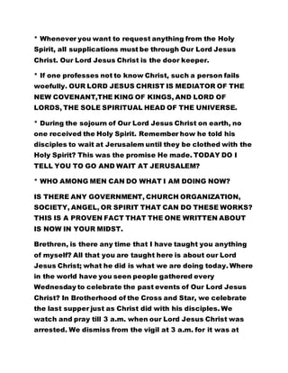* Whenever you want to request anything from the Holy
Spirit, all supplications must be through Our Lord Jesus
Christ. Our Lord Jesus Christ is the door keeper.
* If one professes not to know Christ, such a person fails
woefully. OUR LORD JESUS CHRIST IS MEDIATOR OF THE
NEW COVENANT,THE KING OF KINGS, AND LORD OF
LORDS, THE SOLE SPIRITUAL HEAD OF THE UNIVERSE.
* During the sojourn of Our Lord Jesus Christ on earth, no
one received the Holy Spirit. Remember how he told his
disciples to wait at Jerusalem until they be clothed with the
Holy Spirit? This was the promise He made. TODAY DO I
TELL YOU TO GO AND WAIT AT JERUSALEM?
* WHO AMONG MEN CAN DO WHAT I AM DOING NOW?
IS THERE ANY GOVERNMENT, CHURCH ORGANIZATION,
SOCIETY, ANGEL, OR SPIRIT THAT CAN DO THESE WORKS?
THIS IS A PROVEN FACT THAT THE ONE WRITTEN ABOUT
IS NOW IN YOUR MIDST.
Brethren, is there any time that I have taught you anything
of myself? All that you are taught here is about our Lord
Jesus Christ; what he did is what we are doing today. Where
in the world have you seen people gathered every
Wednesday to celebrate the past events of Our Lord Jesus
Christ? In Brotherhood of the Cross and Star, we celebrate
the last supper just as Christ did with his disciples. We
watch and pray till 3 a.m. when our Lord Jesus Christ was
arrested. We dismiss from the vigil at 3 a.m. for it was at
 