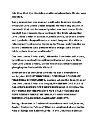 this time that the disciples scattered when their Master was
arrested.
Can you mention one man on earth who teaches exactly
what Our Lord Jesus Christ taught? Mention any church in
the world that teaches exactly what our Lord Jesus Christ
taught? Can you point to a portion in the Bible where Our
Lord Jesus Christ lit a candle, and incense, sounded drums
and cymbals, clapped hands, or used drugs on the sick or
referred any sick one to the hospital? Now I ask you, the so
called Christians who perform these things, who do you
think is their teacher and leader?
Our Lord Jesus Christ said," When the Comforter will come,
he will not speak of Himself but will give all glory to Him
(Our Lord Jesus Christ). Do the teachings of Christendom
give glory to God and His Christ?
Brotherhood of the Cross and Star is not a church or a
society but CHRIST UNIVERSAL SPIRITUAL SCHOOL OF
PRACTICAL CHRISTIANITY, a place where the teachings of
Our Lord Jesus Christ are taught, WHERE NO ONE ELSE IS
CALLED FATHER EXCEPT OR FATHER WHO IS IN HEAVEN.
BUT TODAY DO THE PRIESTS NOT CALL THEMSELVES
REVEREND FATHERS? IN THIS WAY THEY PORTRAY
THEMSELVES AS REBELS AND ANTI-CHRISTS.
Today, churches of Christendom address our Lord, Master,
Savior, Redeemer "Jesus." What an insult and abuse on the
King of Kings and Lord of Lords. In the Universal Spiritual
 