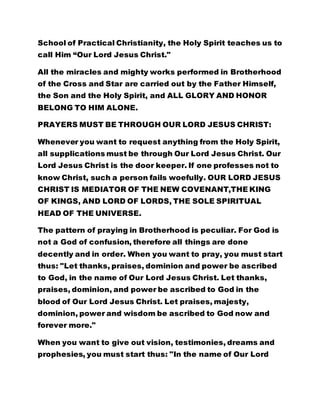 School of Practical Christianity, the Holy Spirit teaches us to
call Him “Our Lord Jesus Christ."
All the miracles and mighty works performed in Brotherhood
of the Cross and Star are carried out by the Father Himself,
the Son and the Holy Spirit, and ALL GLORY AND HONOR
BELONG TO HIM ALONE.
PRAYERS MUST BE THROUGH OUR LORD JESUS CHRIST:
Whenever you want to request anything from the Holy Spirit,
all supplications must be through Our Lord Jesus Christ. Our
Lord Jesus Christ is the door keeper. If one professes not to
know Christ, such a person fails woefully. OUR LORD JESUS
CHRIST IS MEDIATOR OF THE NEW COVENANT,THE KING
OF KINGS, AND LORD OF LORDS, THE SOLE SPIRITUAL
HEAD OF THE UNIVERSE.
The pattern of praying in Brotherhood is peculiar. For God is
not a God of confusion, therefore all things are done
decently and in order. When you want to pray, you must start
thus: "Let thanks, praises, dominion and power be ascribed
to God, in the name of Our Lord Jesus Christ. Let thanks,
praises, dominion, and power be ascribed to God in the
blood of Our Lord Jesus Christ. Let praises, majesty,
dominion, power and wisdom be ascribed to God now and
forever more."
When you want to give out vision, testimonies, dreams and
prophesies, you must start thus: "In the name of Our Lord
 