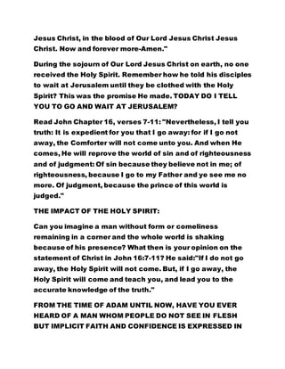 Jesus Christ, in the blood of Our Lord Jesus Christ Jesus
Christ. Now and forever more-Amen."
During the sojourn of Our Lord Jesus Christ on earth, no one
received the Holy Spirit. Remember how he told his disciples
to wait at Jerusalem until they be clothed with the Holy
Spirit? This was the promise He made. TODAY DO I TELL
YOU TO GO AND WAIT AT JERUSALEM?
Read John Chapter 16, verses 7-11: "Nevertheless, I tell you
truth: It is expedient for you that I go away: for if I go not
away, the Comforter will not come unto you. And when He
comes, He will reprove the world of sin and of righteousness
and of judgment: Of sin because they believe not in me; of
righteousness, because I go to my Father and ye see me no
more. Of judgment, because the prince of this world is
judged."
THE IMPACT OF THE HOLY SPIRIT:
Can you imagine a man without form or comeliness
remaining in a corner and the whole world is shaking
because of his presence? What then is your opinion on the
statement of Christ in John 16:7-11? He said:"If I do not go
away, the Holy Spirit will not come. But, if I go away, the
Holy Spirit will come and teach you, and lead you to the
accurate knowledge of the truth."
FROM THE TIME OF ADAM UNTIL NOW, HAVE YOU EVER
HEARD OF A MAN WHOM PEOPLE DO NOT SEE IN FLESH
BUT IMPLICIT FAITH AND CONFIDENCE IS EXPRESSED IN
 