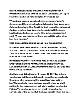 HIM? I AM REFERRING TO A MAN WHO REMAINS IN A
PARTICULAR PLACE BUT HE IS SEEN UNIVERSALLY. Open
your Bible and read John Chapter 3 verses 25-27:
"Then there arose a question between some of John's
disciples and the Jews about purifying. And they came unto
John and said unto him, Rabbi, he that was with you beyond
Jordan, to whom thou barest witness, behold the same
baptizeth, and all men come to him. John answered and
said, "A man can receive nothing, except it is being given
him from heaven."
WHO AMONG MEN CAN DO WHAT I AM DOING NOW?
IS THERE ANY GOVERNMENT, CHURCH ORGANIZATION,
SOCIETY, ANGEL,OR SPIRIT THAT CAN DO THESE WORKS?
THIS IS A PROVEN FACT THAT THE ONE WRITTEN ABOUT
IS NOW IN YOUR MIDST.
BROTHERHOOD OF THE CROSS AND STAR HAD BEEN IN
EXISTENCE BEFORE ADAM AND EVE WERE CREATED.
LEADER OLUMBA OLUMBA OBU HAD EXISTED BEFORE THE
WORLD WAS FORMED.
Shall we read John Chapter 4 verses 20-25: "Our fathers
worshipped in this mountain; and ye say that Jerusalem is
the place where men ought to worship. Jesus said to
her:"Woman believe me the hour cometh when ye shall
neither in this mountain nor yet at Jerusalem worship the
Father. Ye worship ye know not what ye worship: for
salvation is of the Jews. But the hour cometh when the true
 
