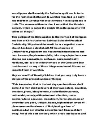 worshippers shall worship the Father in spirit and in truth:
for the Father seeketh such to worship Him. God is a spirit
and they that worship Him must worship Him in spirit and in
truth. The woman saith unto Him, I know that the Messiah
cometh, which is called the Christ: When He comes He will
tell us all things."
This portion of the Bible applies to Brotherhood of the Cross
and Star or Christ Universal Spiritual School of Practical
Christianity. Why should the world be in a rage that a new
church has been established? All the churches of
Christendom, pagandom and heathendom use candles and
burn incense, they invoke spirits, take drugs, injections, use
charms and concoctions, perfumes, and consult spirit
mediums, etc. It is only Brotherhood of the Cross and Star
that does not do any of those things mentioned. It is not an
imported form of worship.
May we read 2nd Timothy 3:1-6 so that you may truly have a
picture of the present system of things:
"This know also, that in the last days perilous times shall
come. For men shall be lovers of their own selves, covetous,
boasters, proud, blasphemers, disobedient to parents,
unthankful, unholy, without natural affection, truce-
breakers, false accusers, incontinent, fierce, despisers of
those that are good, traitors, heady, high-minded, lovers of
pleasure more than lovers of God; having a form of
godliness, but denying the power thereof: from such turn
away. For of this sort are they which creep into houses and
 